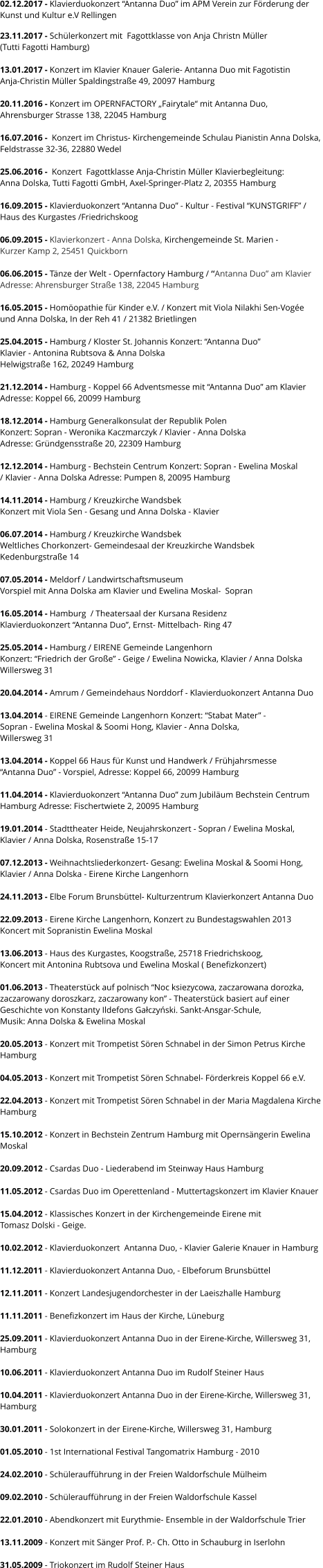02.12.2017 - Klavierduokonzert “Antanna Duo” im APM Verein zur Förderung der  Kunst und Kultur e.V Rellingen  23.11.2017 - Schülerkonzert mit  Fagottklasse von Anja Christn Müller  (Tutti Fagotti Hamburg)  13.01.2017 - Konzert im Klavier Knauer Galerie- Antanna Duo mit Fagotistin  Anja-Christin Müller Spaldingstraße 49, 20097 Hamburg  20.11.2016 - Konzert im OPERNFACTORY „Fairytale“ mit Antanna Duo,  Ahrensburger Strasse 138, 22045 Hamburg   16.07.2016 -  Konzert im Christus- Kirchengemeinde Schulau Pianistin Anna Dolska, Feldstrasse 32-36, 22880 Wedel   25.06.2016 -  Konzert  Fagottklasse Anja-Christin Müller Klavierbegleitung:  Anna Dolska, Tutti Fagotti GmbH, Axel-Springer-Platz 2, 20355 Hamburg  16.09.2015 - Klavierduokonzert “Antanna Duo” - Kultur - Festival “KUNSTGRIFF” /  Haus des Kurgastes /Friedrichskoog   06.09.2015 - Klavierkonzert - Anna Dolska, Kirchengemeinde St. Marien -  Kurzer Kamp 2, 25451 Quickborn  06.06.2015 - Tänze der Welt - Opernfactory Hamburg / “Antanna Duo” am Klavier Adresse: Ahrensburger Straße 138, 22045 Hamburg  16.05.2015 - Homöopathie für Kinder e.V. / Konzert mit Viola Nilakhi Sen-Vogée  und Anna Dolska, In der Reh 41 / 21382 Brietlingen  25.04.2015 - Hamburg / Kloster St. Johannis Konzert: “Antanna Duo”  Klavier - Antonina Rubtsova & Anna Dolska  Helwigstraße 162, 20249 Hamburg  21.12.2014 - Hamburg - Koppel 66 Adventsmesse mit “Antanna Duo” am Klavier  Adresse: Koppel 66, 20099 Hamburg   18.12.2014 - Hamburg Generalkonsulat der Republik Polen  Konzert: Sopran - Weronika Kaczmarczyk / Klavier - Anna Dolska  Adresse: Gründgensstraße 20, 22309 Hamburg   12.12.2014 - Hamburg - Bechstein Centrum Konzert: Sopran - Ewelina Moskal  / Klavier - Anna Dolska Adresse: Pumpen 8, 20095 Hamburg  14.11.2014 - Hamburg / Kreuzkirche Wandsbek Konzert mit Viola Sen - Gesang und Anna Dolska - Klavier  06.07.2014 - Hamburg / Kreuzkirche Wandsbek Weltliches Chorkonzert- Gemeindesaal der Kreuzkirche Wandsbek Kedenburgstraße 14  07.05.2014 - Meldorf / Landwirtschaftsmuseum Vorspiel mit Anna Dolska am Klavier und Ewelina Moskal-  Sopran  16.05.2014 - Hamburg  / Theatersaal der Kursana Residenz  Klavierduokonzert “Antanna Duo”, Ernst- Mittelbach- Ring 47  25.05.2014 - Hamburg / EIRENE Gemeinde Langenhorn  Konzert: “Friedrich der Große” - Geige / Ewelina Nowicka, Klavier / Anna Dolska Willersweg 31   20.04.2014 - Amrum / Gemeindehaus Norddorf - Klavierduokonzert Antanna Duo  13.04.2014 - EIRENE Gemeinde Langenhorn Konzert: “Stabat Mater” - Sopran - Ewelina Moskal & Soomi Hong, Klavier - Anna Dolska,  Willersweg 31  13.04.2014 - Koppel 66 Haus für Kunst und Handwerk / Frühjahrsmesse “Antanna Duo” - Vorspiel, Adresse: Koppel 66, 20099 Hamburg  11.04.2014 - Klavierduokonzert “Antanna Duo” zum Jubiläum Bechstein Centrum  Hamburg Adresse: Fischertwiete 2, 20095 Hamburg  19.01.2014 - Stadttheater Heide, Neujahrskonzert - Sopran / Ewelina Moskal,  Klavier / Anna Dolska, Rosenstraße 15-17  07.12.2013 - Weihnachtsliederkonzert- Gesang: Ewelina Moskal & Soomi Hong,  Klavier / Anna Dolska - Eirene Kirche Langenhorn  24.11.2013 - Elbe Forum Brunsbüttel- Kulturzentrum Klavierkonzert Antanna Duo  22.09.2013 - Eirene Kirche Langenhorn, Konzert zu Bundestagswahlen 2013 Koncert mit Sopranistin Ewelina Moskal  13.06.2013 - Haus des Kurgastes, Koogstraße, 25718 Friedrichskoog, Koncert mit Antonina Rubtsova und Ewelina Moskal ( Benefizkonzert)  01.06.2013 - Theaterstück auf polnisch “Noc ksiezycowa, zaczarowana dorozka,  zaczarowany doroszkarz, zaczarowany kon” - Theaterstück basiert auf einer Geschichte von Konstanty Ildefons Gałczyński. Sankt-Ansgar-Schule,  Musik: Anna Dolska & Ewelina Moskal  20.05.2013 - Konzert mit Trompetist Sören Schnabel in der Simon Petrus Kirche  Hamburg  04.05.2013 - Konzert mit Trompetist Sören Schnabel- Förderkreis Koppel 66 e.V.    22.04.2013 - Konzert mit Trompetist Sören Schnabel in der Maria Magdalena Kirche  Hamburg      15.10.2012 - Konzert in Bechstein Zentrum Hamburg mit Opernsängerin Ewelina  Moskal  20.09.2012 - Csardas Duo - Liederabend im Steinway Haus Hamburg  11.05.2012 - Csardas Duo im Operettenland - Muttertagskonzert im Klavier Knauer  15.04.2012 - Klassisches Konzert in der Kirchengemeinde Eirene mit  Tomasz Dolski - Geige.  10.02.2012 - Klavierduokonzert  Antanna Duo, - Klavier Galerie Knauer in Hamburg  11.12.2011 - Klavierduokonzert Antanna Duo, - Elbeforum Brunsbüttel  12.11.2011 - Konzert Landesjugendorchester in der Laeiszhalle Hamburg  11.11.2011 - Benefizkonzert im Haus der Kirche, Lüneburg  25.09.2011 - Klavierduokonzert Antanna Duo in der Eirene-Kirche, Willersweg 31,  Hamburg  10.06.2011 - Klavierduokonzert Antanna Duo im Rudolf Steiner Haus  10.04.2011 - Klavierduokonzert Antanna Duo in der Eirene-Kirche, Willersweg 31,  Hamburg  30.01.2011 - Solokonzert in der Eirene-Kirche, Willersweg 31, Hamburg  01.05.2010 - 1st International Festival Tangomatrix Hamburg - 2010  24.02.2010 - Schüleraufführung in der Freien Waldorfschule Mülheim  09.02.2010 - Schüleraufführung in der Freien Waldorfschule Kassel  22.01.2010 - Abendkonzert mit Eurythmie- Ensemble in der Waldorfschule Trier  13.11.2009 - Konzert mit Sänger Prof. P.- Ch. Otto in Schauburg in Iserlohn  31.05.2009 - Triokonzert im Rudolf Steiner Haus